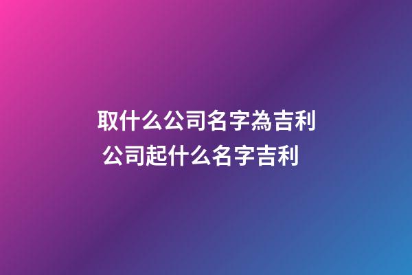 取什么公司名字為吉利 公司起什么名字吉利